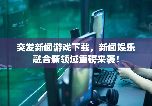突发新闻游戏下载，新闻娱乐融合新领域重磅来袭！