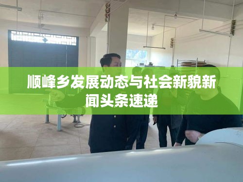 顺峰乡发展动态与社会新貌新闻头条速递