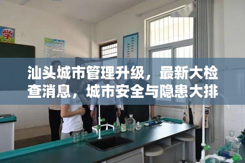 汕头城市管理升级，最新大检查消息，城市安全与隐患大排查全面启动