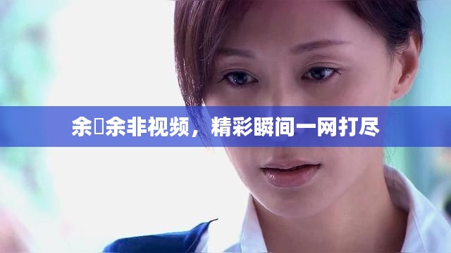 余玥余非视频，精彩瞬间一网打尽
