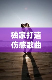 独家打造伤感歌曲，深度情感与独特表达的音乐之旅