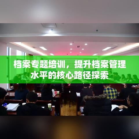 档案专题培训，提升档案管理水平的核心路径探索