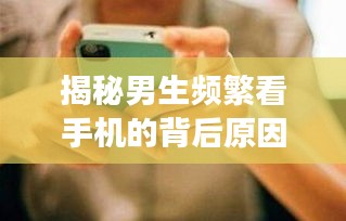 揭秘男生频繁看手机的背后原因，探究背后的心理与现象