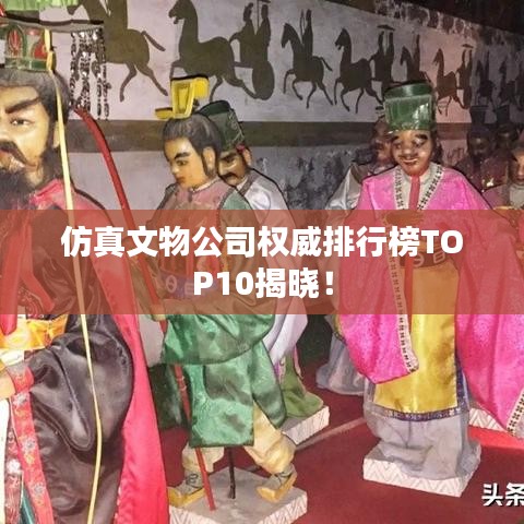 仿真文物公司权威排行榜TOP10揭晓！