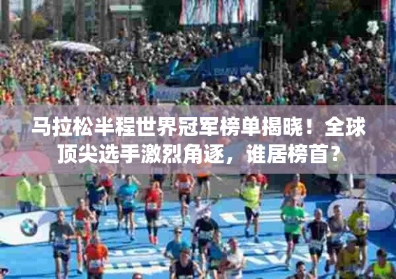 马拉松半程世界冠军榜单揭晓！全球顶尖选手激烈角逐，谁居榜首？