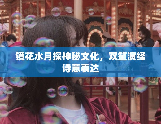 镜花水月探神秘文化，双笙演绎诗意表达