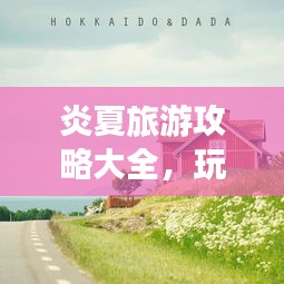 炎夏旅游攻略大全，玩转夏日旅行的必备指南
