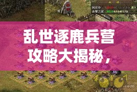 乱世逐鹿兵营攻略大揭秘，最新指南助你轻松掌握！