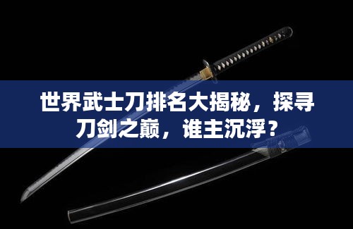世界武士刀排名大揭秘，探寻刀剑之巅，谁主沉浮？